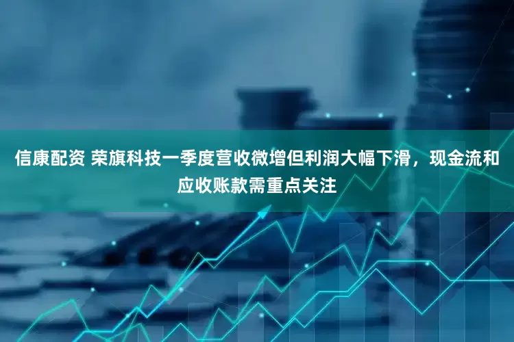 信康配资 荣旗科技一季度营收微增但利润大幅下滑，现金流和应收账款需重点关注