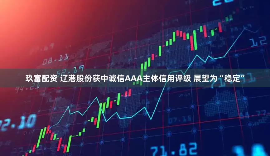 玖富配资 辽港股份获中诚信AAA主体信用评级 展望为“稳定”