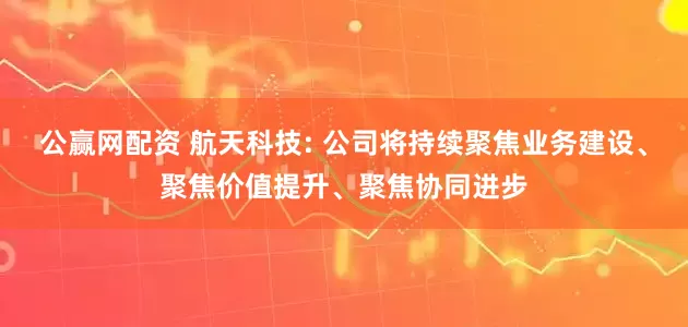 公赢网配资 航天科技: 公司将持续聚焦业务建设、聚焦价值提升、聚焦协同进步