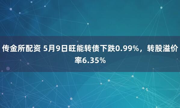 传金所配资 5月9日旺能转债下跌0.99%，转股溢价率6.35%