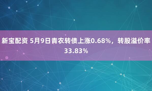 新宝配资 5月9日青农转债上涨0.68%，转股溢价率33.83%