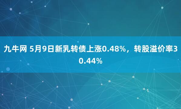 九牛网 5月9日新乳转债上涨0.48%，转股溢价率30.44%