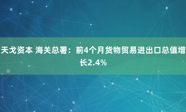 天戈资本 海关总署：前4个月货物贸易进出口总值增长2.4%