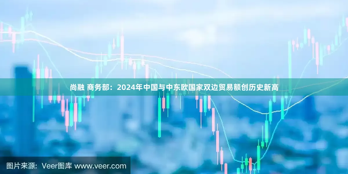 尚融 商务部：2024年中国与中东欧国家双边贸易额创历史新高