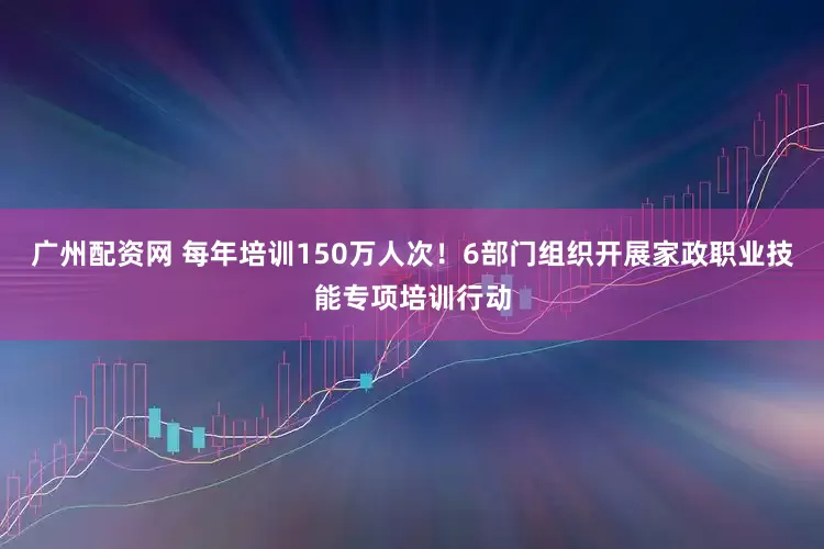 广州配资网 每年培训150万人次！6部门组织开展家政职业技能专项培训行动