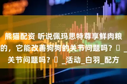 熊猫配资 听说佩玛思特尊享鲜肉粮对老年宠物挺好的，它能改善狗狗的关节问题吗？​_活动_白羽_配方