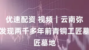 优速配资 视频｜云南弥勒发现两千多年前青铜工匠墓地