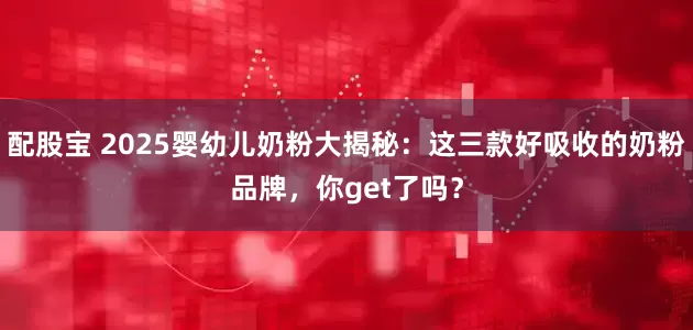 配股宝 2025婴幼儿奶粉大揭秘：这三款好吸收的奶粉品牌，你get了吗？