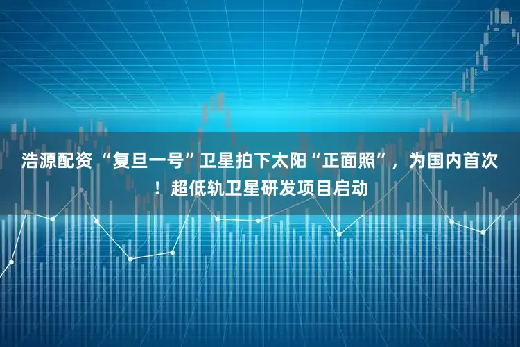 浩源配资 “复旦一号”卫星拍下太阳“正面照”，为国内首次！超低轨卫星研发项目启动